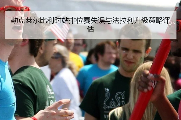 勒克莱尔比利时站排位赛失误与法拉利升级策略评估
