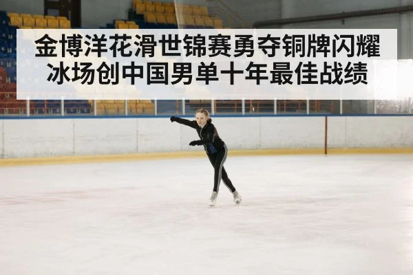 金博洋花滑世锦赛勇夺铜牌闪耀冰场创中国男单十年最佳战绩